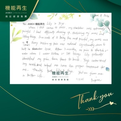 Dear Staff,

When I first came to ANKH, my shoulder was extremely painful. I had difficulty dressing up, stretching my arms and lifting things. Ona scale of 10 being the most painful, my arms was a 9. Every session my pain was reduced significantly down to half in November 2025. After 3 months, no pain to stretch or even when I wear clothes or lift things. Staff patiently identified my pain from front to back. The other staff understood my needs and helped me have the proper treatment for me. Thanks both staff. You've given me a better life.